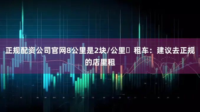 正规配资公司官网8公里是2块/公里租车：建议去正规的店里租