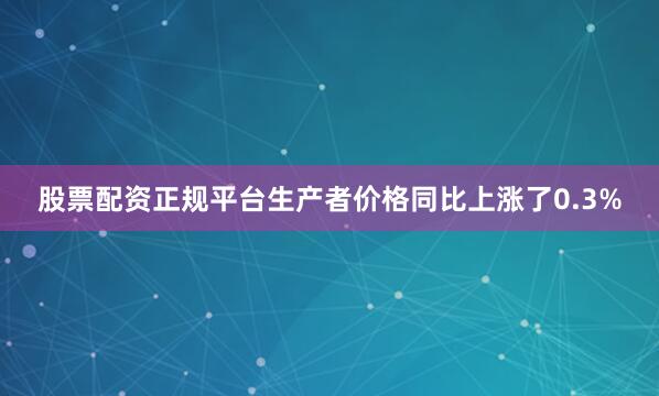股票配资正规平台生产者价格同比上涨了0.3%
