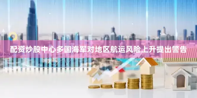 配资炒股中心多国海军对地区航运风险上升提出警告