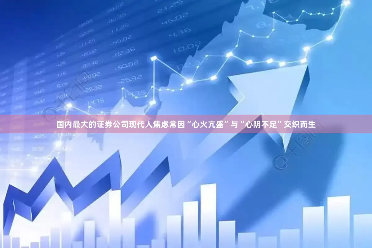 国内最大的证券公司现代人焦虑常因“心火亢盛”与“心阴不足”交织而生