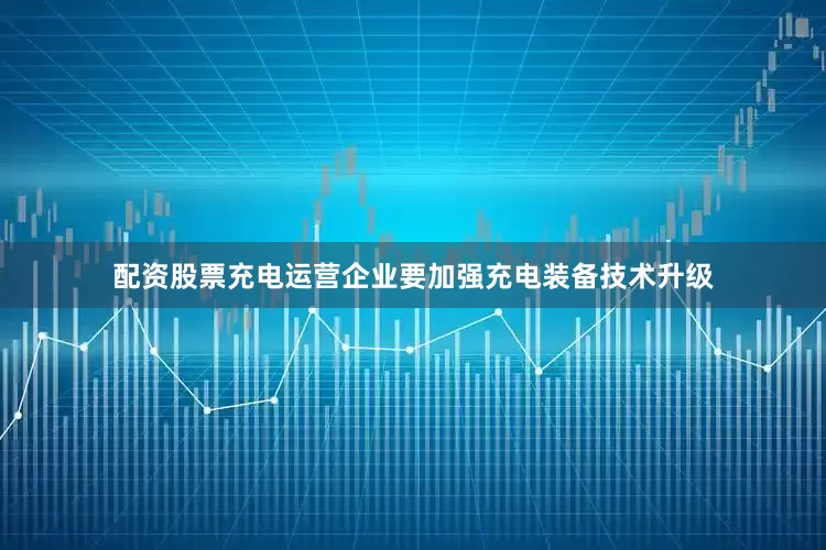 配资股票充电运营企业要加强充电装备技术升级