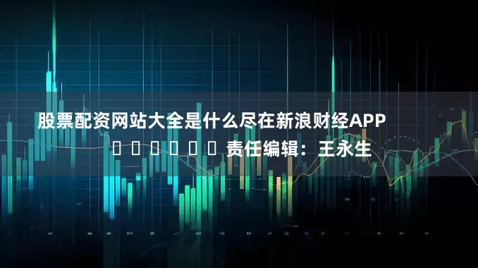 股票配资网站大全是什么尽在新浪财经APP            						责任编辑：王永生