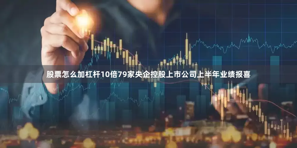 股票怎么加杠杆10倍79家央企控股上市公司上半年业绩报喜