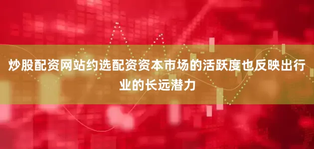 炒股配资网站约选配资资本市场的活跃度也反映出行业的长远潜力
