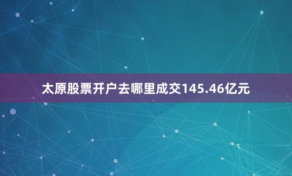 太原股票开户去哪里成交145.46亿元