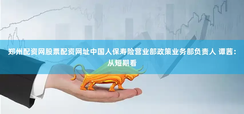 郑州配资网股票配资网址中国人保寿险营业部政策业务部负责人 谭茜：从短期看