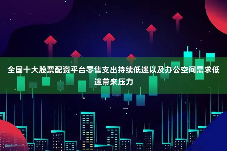 全国十大股票配资平台零售支出持续低迷以及办公空间需求低迷带来压力