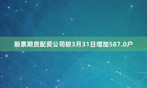 股票期货配资公司较3月31日增加587.0户