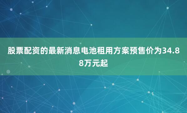 股票配资的最新消息电池租用方案预售价为34.88万元起