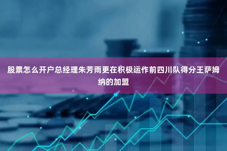股票怎么开户总经理朱芳雨更在积极运作前四川队得分王萨姆纳的加盟