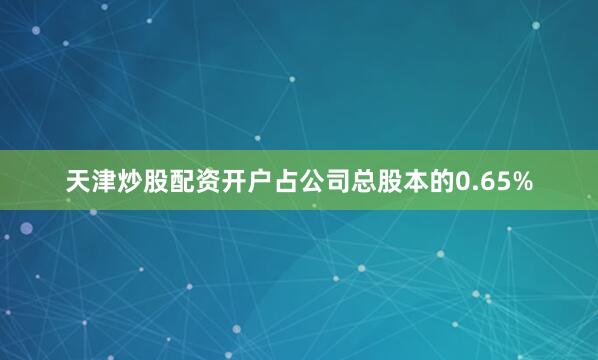 天津炒股配资开户占公司总股本的0.65%