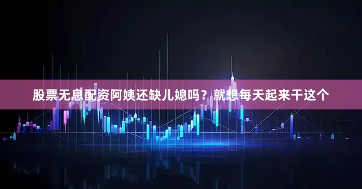 股票无息配资阿姨还缺儿媳吗？就想每天起来干这个