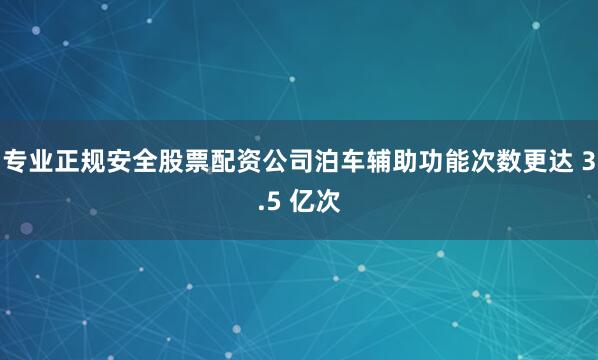 专业正规安全股票配资公司泊车辅助功能次数更达 3.5 亿次