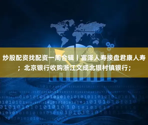 炒股配资找配资一周合辑丨富泽人寿接盘君康人寿；北京银行收购浙江文成北银村镇银行；
