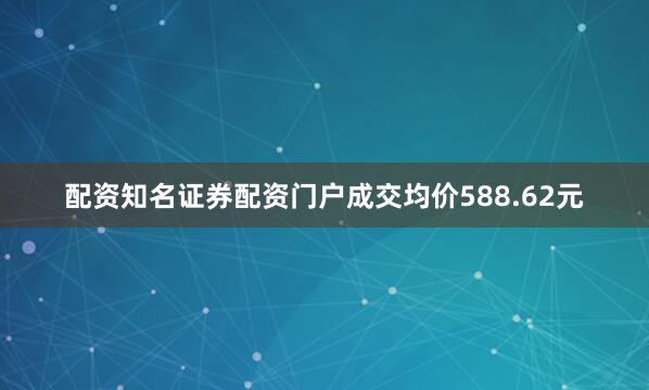 配资知名证券配资门户成交均价588.62元