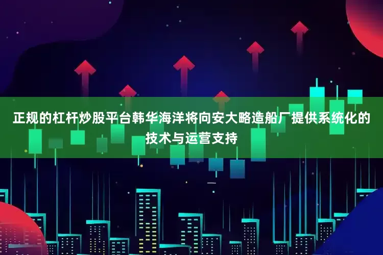 正规的杠杆炒股平台韩华海洋将向安大略造船厂提供系统化的技术与运营支持