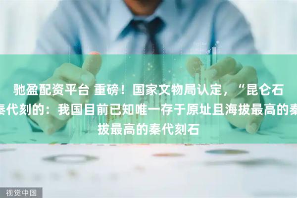 驰盈配资平台 重磅！国家文物局认定，“昆仑石刻”是秦代刻的：我国目前已知唯一存于原址且海拔最高的秦代刻石