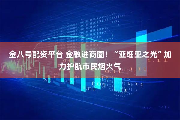 金八号配资平台 金融进商圈！“亚细亚之光”加力护航市民烟火气