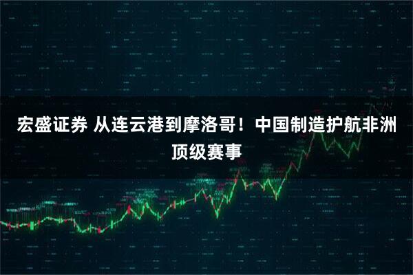 宏盛证券 从连云港到摩洛哥！中国制造护航非洲顶级赛事