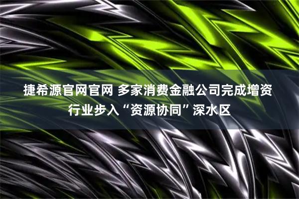捷希源官网官网 多家消费金融公司完成增资 行业步入“资源协同”深水区