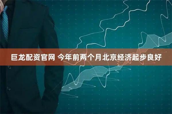 巨龙配资官网 今年前两个月北京经济起步良好