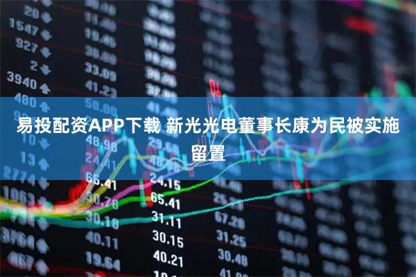 易投配资APP下载 新光光电董事长康为民被实施留置