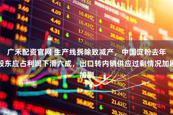 广禾配资官网 生产线拆除致减产，中国淀粉去年股东应占利润下滑六成，出口转内销供应过剩情况加剧