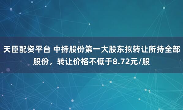 天臣配资平台 中持股份第一大股东拟转让所持全部股份，转让价格不低于8.72元/股