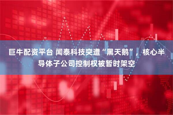 巨牛配资平台 闻泰科技突遭“黑天鹅”，核心半导体子公司控制权被暂时架空