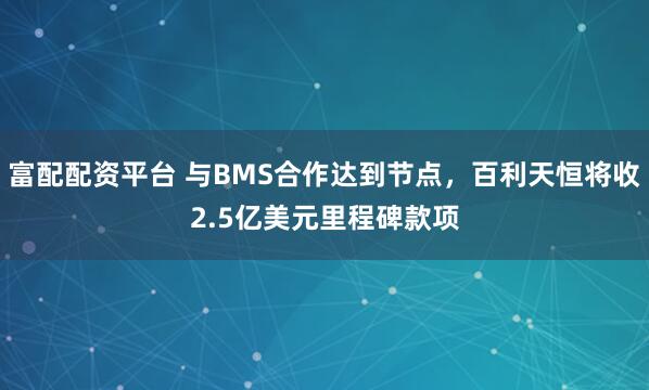 富配配资平台 与BMS合作达到节点，百利天恒将收2.5亿美元里程碑款项