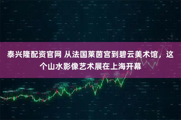 泰兴隆配资官网 从法国莱茵宫到碧云美术馆，这个山水影像艺术展在上海开幕
