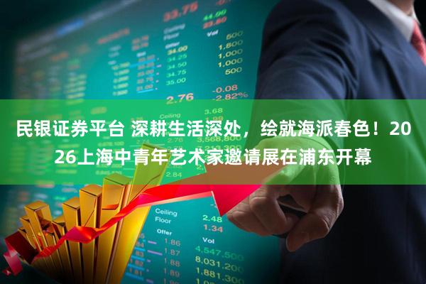 民银证券平台 深耕生活深处，绘就海派春色！2026上海中青年艺术家邀请展在浦东开幕