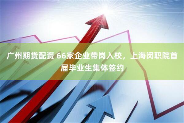 广州期货配资 66家企业带岗入校，上海闵职院首届毕业生集体签约
