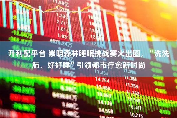 升利配平台 崇明森林睡眠挑战赛火出圈，“洗洗肺、好好睡”引领都市疗愈新时尚