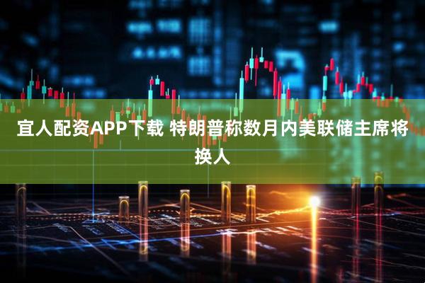 宜人配资APP下载 特朗普称数月内美联储主席将换人