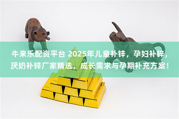 牛来乐配资平台 2025年儿童补锌，孕妇补锌，厌奶补锌厂家精选，成长需求与孕期补充方案！