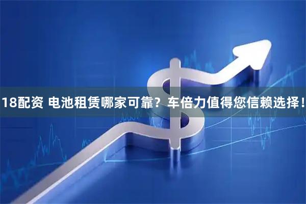 18配资 电池租赁哪家可靠？车倍力值得您信赖选择！