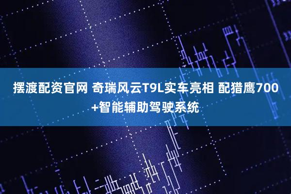摆渡配资官网 奇瑞风云T9L实车亮相 配猎鹰700+智能辅助驾驶系统