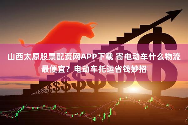 山西太原股票配资网APP下载 寄电动车什么物流最便宜？电动车托运省钱妙招