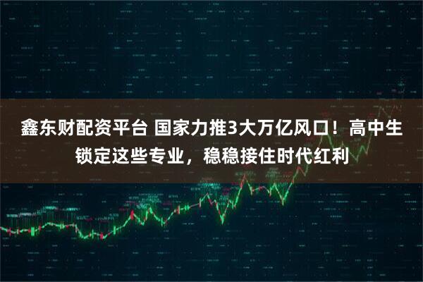 鑫东财配资平台 国家力推3大万亿风口！高中生锁定这些专业，稳稳接住时代红利