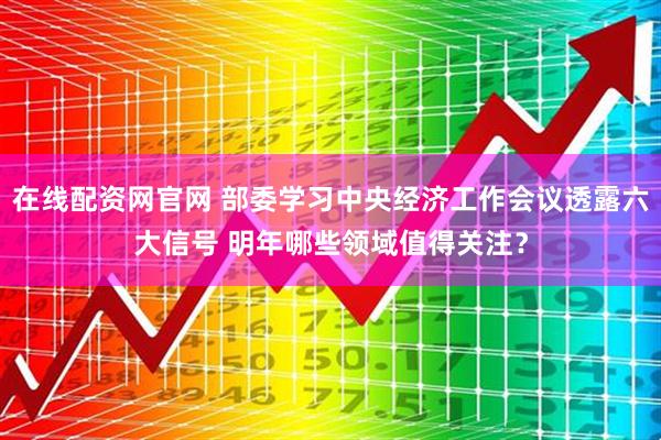 在线配资网官网 部委学习中央经济工作会议透露六大信号 明年哪些领域值得关注？
