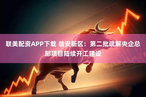 联美配资APP下载 雄安新区：第二批疏解央企总部项目陆续开工建设