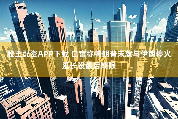 股王配资APP下载 白宫称特朗普未就与伊朗停火延长设最后期限