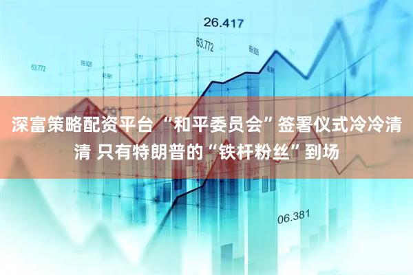 深富策略配资平台 “和平委员会”签署仪式冷冷清清 只有特朗普的“铁杆粉丝”到场