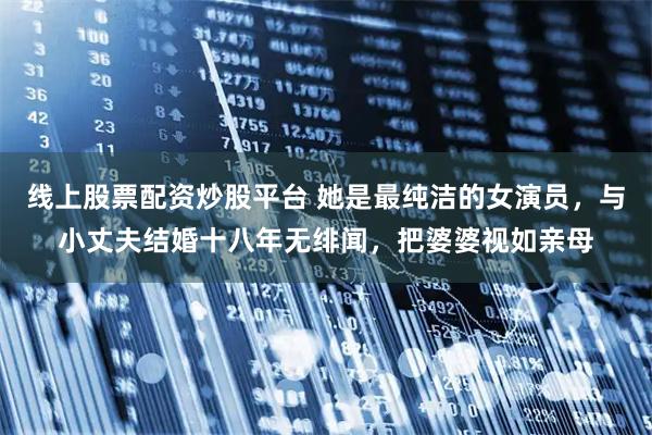 线上股票配资炒股平台 她是最纯洁的女演员，与小丈夫结婚十八年无绯闻，把婆婆视如亲母