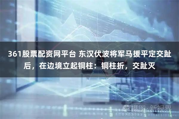 361股票配资网平台 东汉伏波将军马援平定交趾后，在边境立起铜柱：铜柱折，交趾灭